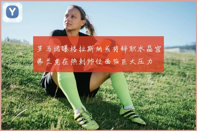 罗马诺曝格拉斯纳或将辞职水晶宫弗兰克在热刺帅位面临巨大压力