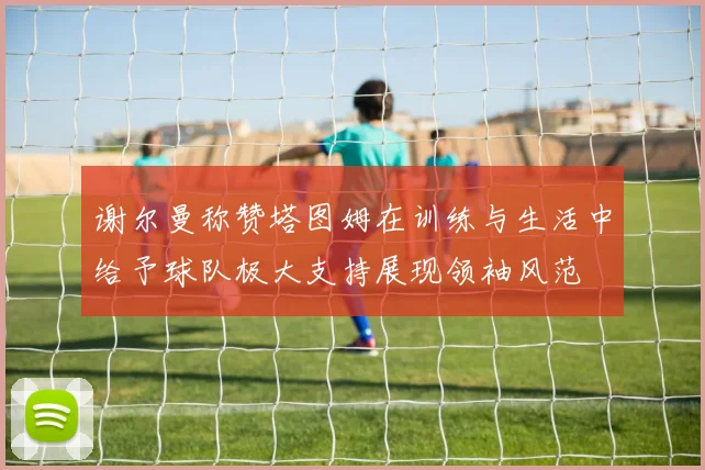 谢尔曼称赞塔图姆在训练与生活中给予球队极大支持展现领袖风范