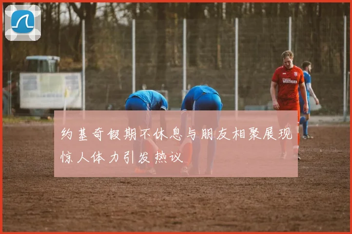 约基奇假期不休息与朋友相聚展现惊人体力引发热议
