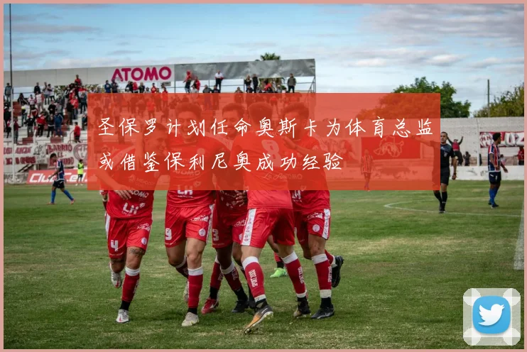 圣保罗计划任命奥斯卡为体育总监或借鉴保利尼奥成功经验