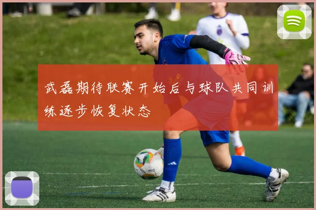 武磊期待联赛开始后与球队共同训练逐步恢复状态