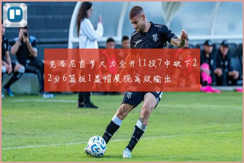 克洛尼首节火力全开11投7中砍下22分6篮板1盖帽展现高效输出