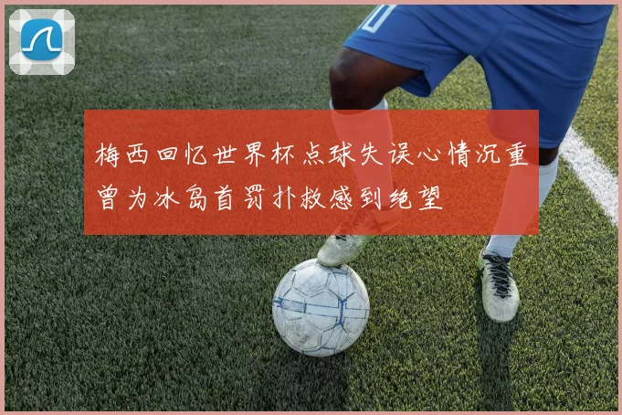 梅西回忆世界杯点球失误心情沉重曾为冰岛首罚扑救感到绝望