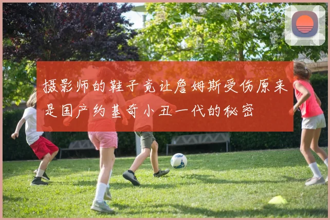 摄影师的鞋子竟让詹姆斯受伤原来是国产约基奇小丑一代的秘密