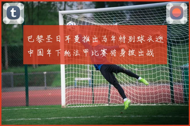 巴黎圣日耳曼推出马年特别球衣迎中国年下轮法甲比赛将身披出战