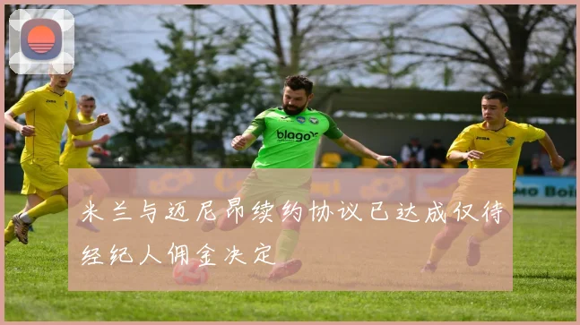 米兰与迈尼昂续约协议已达成仅待经纪人佣金决定