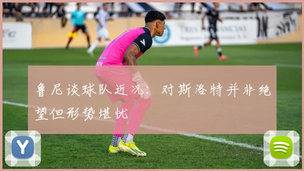 鲁尼谈球队近况：对斯洛特并非绝望但形势堪忧