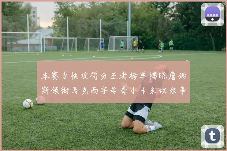 本赛季快攻得分王者榜单揭晓詹姆斯领衔马克西字母哥小卡米切尔争辉