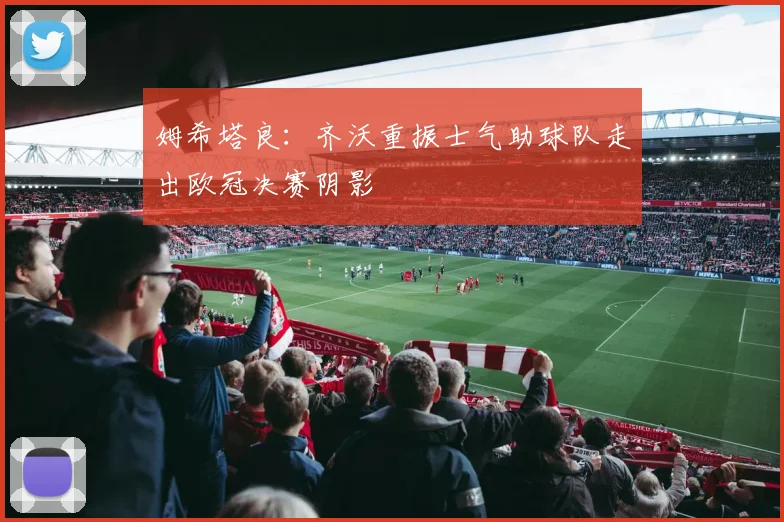 姆希塔良：齐沃重振士气助球队走出欧冠决赛阴影