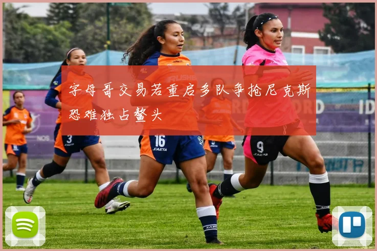 字母哥交易若重启多队争抢尼克斯恐难独占鳌头