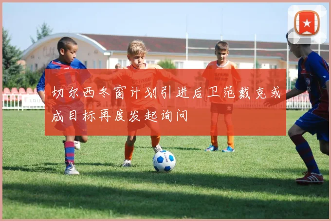 切尔西冬窗计划引进后卫范戴克或成目标再度发起询问