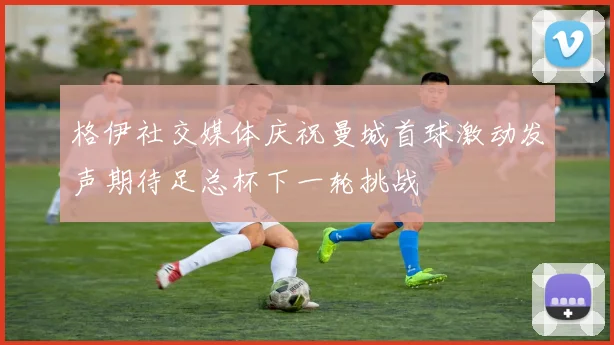 格伊社交媒体庆祝曼城首球激动发声期待足总杯下一轮挑战