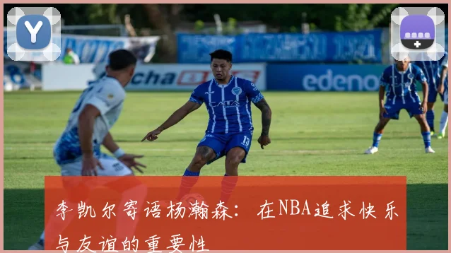 李凯尔寄语杨瀚森：在NBA追求快乐与友谊的重要性