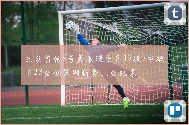 杰明首轮8号秀表现出色17投7中砍下23分创篮网新秀三分纪录