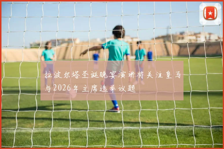 拉波尔塔圣诞晚宴演讲将关注皇马与2026年主席选举议题