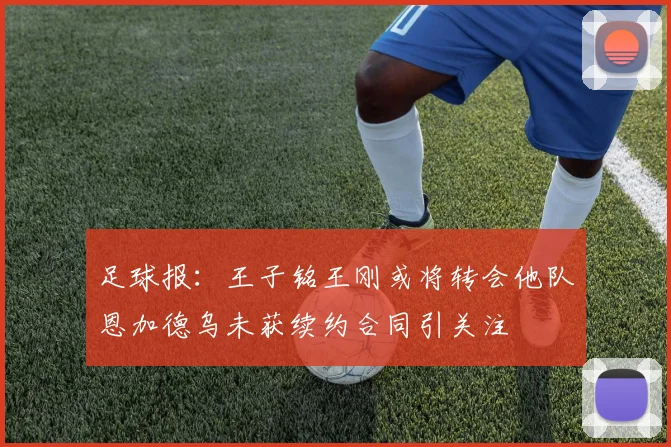 足球报：王子铭王刚或将转会他队恩加德乌未获续约合同引关注
