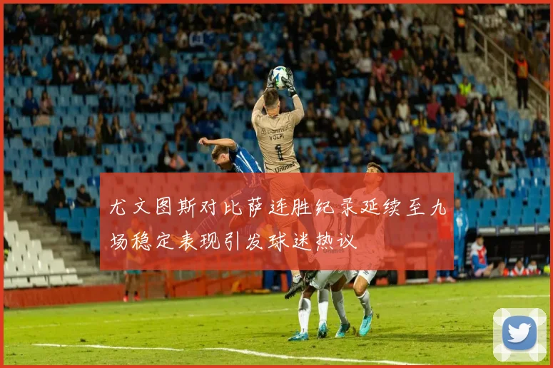 尤文图斯对比萨连胜纪录延续至九场稳定表现引发球迷热议
