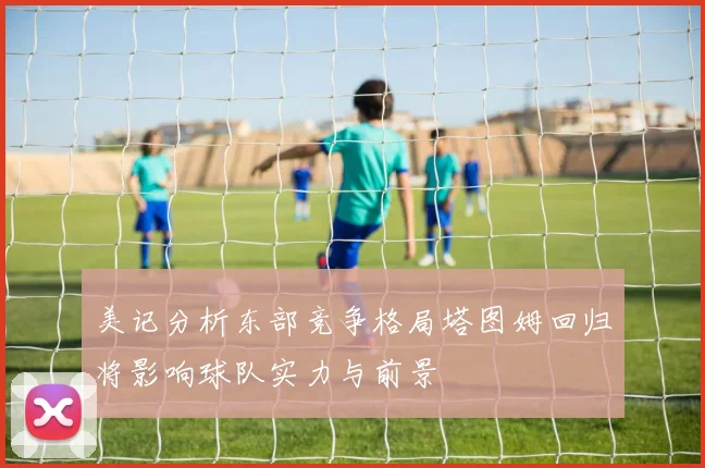 美记分析东部竞争格局塔图姆回归将影响球队实力与前景