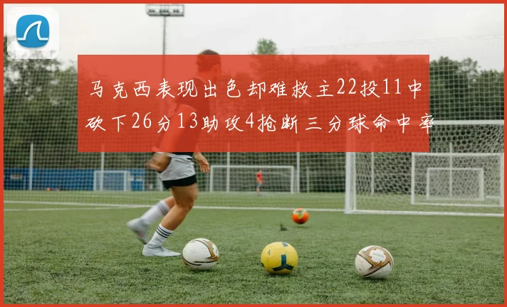 马克西表现出色却难救主22投11中砍下26分13助攻4抢断三分球命中率低迷