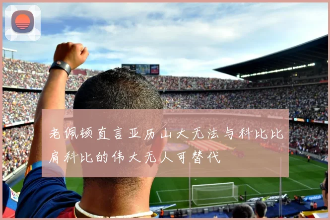 老佩顿直言亚历山大无法与科比比肩科比的伟大无人可替代