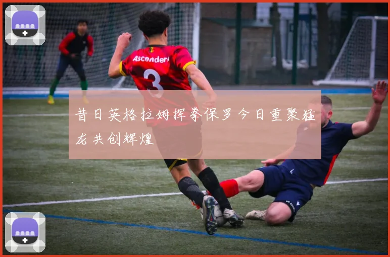 昔日英格拉姆挥拳保罗今日重聚猛龙共创辉煌