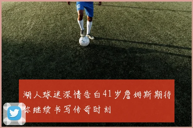 湖人球迷深情告白41岁詹姆斯期待你继续书写传奇时刻