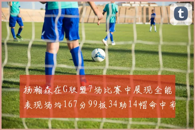 杨瀚森在G联盟7场比赛中展现全能表现场均167分99板34助14帽命中率超五成