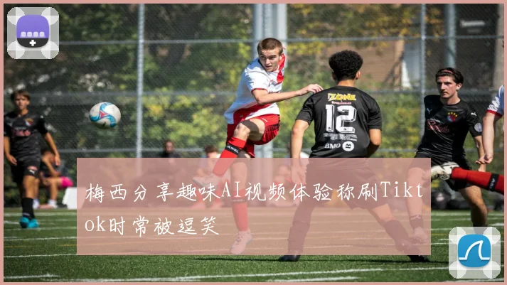 梅西分享趣味AI视频体验称刷Tiktok时常被逗笑