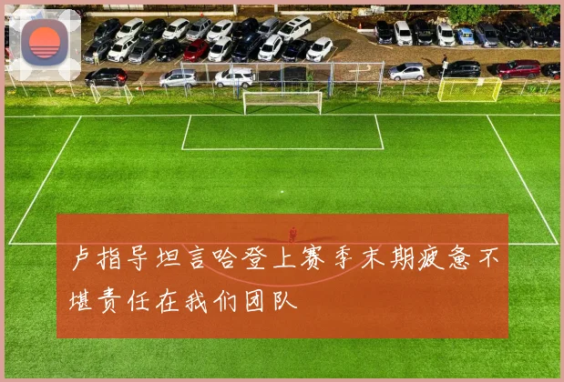 卢指导坦言哈登上赛季末期疲惫不堪责任在我们团队