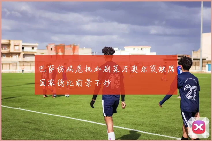 巴萨伤病危机加剧莱万奥尔莫缺席国家德比前景不妙