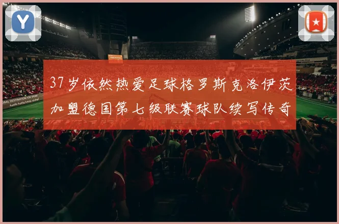 37岁依然热爱足球格罗斯克洛伊茨加盟德国第七级联赛球队续写传奇