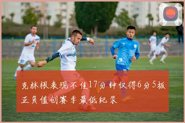克林根表现不佳17分钟仅得6分5板正负值创赛季最低纪录