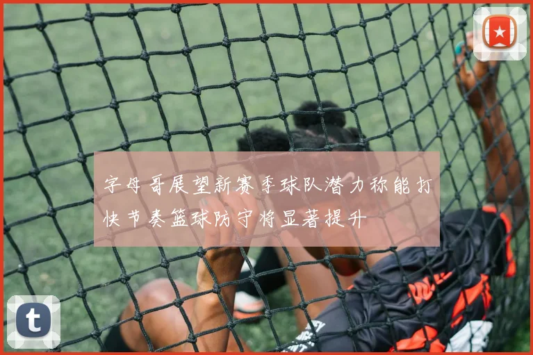 字母哥展望新赛季球队潜力称能打快节奏篮球防守将显著提升