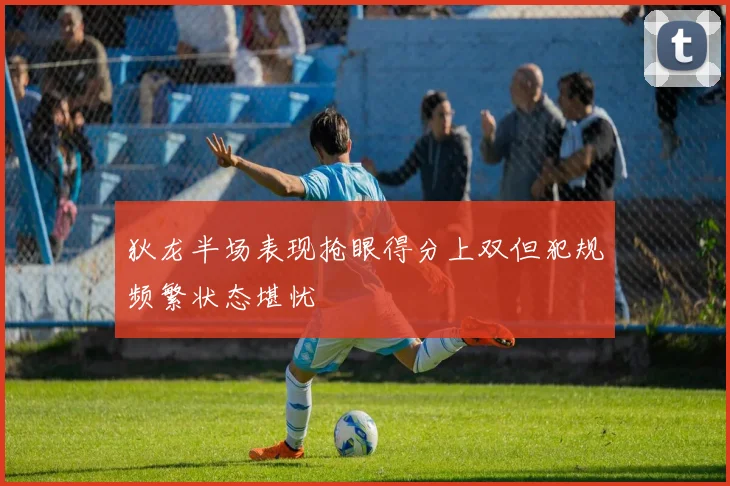 狄龙半场表现抢眼得分上双但犯规频繁状态堪忧