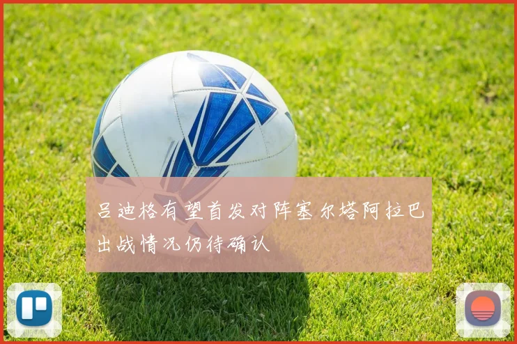 吕迪格有望首发对阵塞尔塔阿拉巴出战情况仍待确认