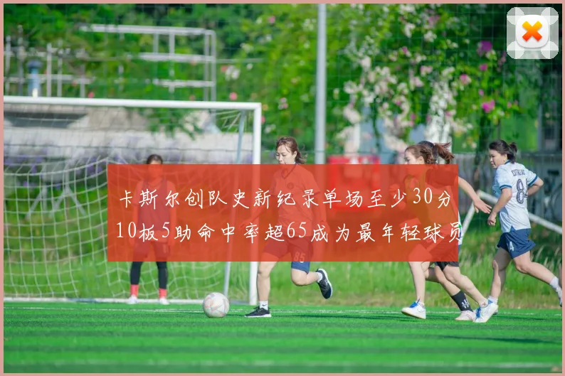 卡斯尔创队史新纪录单场至少30分10板5助命中率超65成为最年轻球员