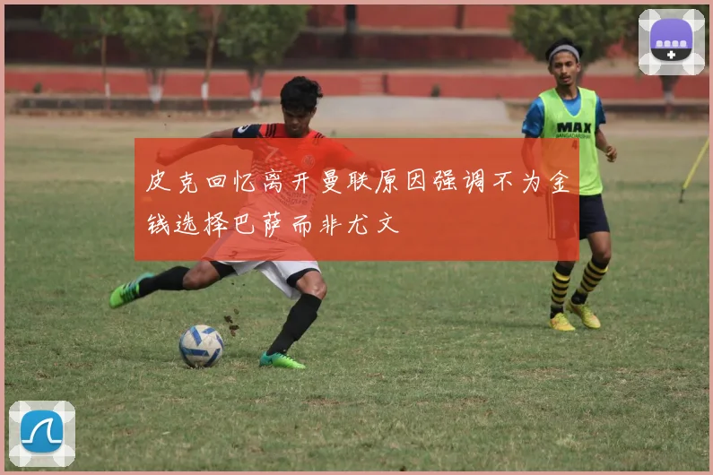 皮克回忆离开曼联原因强调不为金钱选择巴萨而非尤文