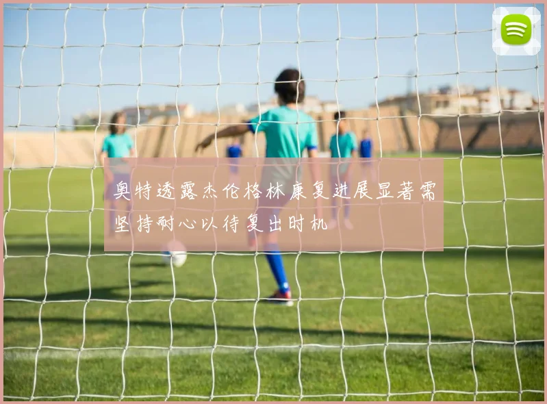 奥特透露杰伦格林康复进展显著需坚持耐心以待复出时机