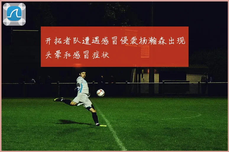 开拓者队遭遇感冒侵袭杨瀚森出现头晕和感冒症状