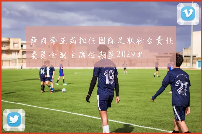 萨内蒂正式担任国际足联社会责任委员会副主席任期至2029年